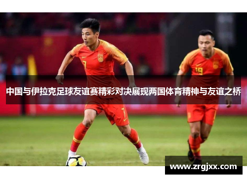 中国与伊拉克足球友谊赛精彩对决展现两国体育精神与友谊之桥